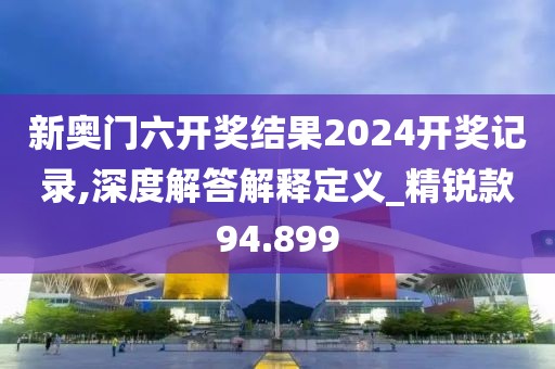 新奥门六开奖结果2024开奖记录,深度解答解释定义_精锐款94.899