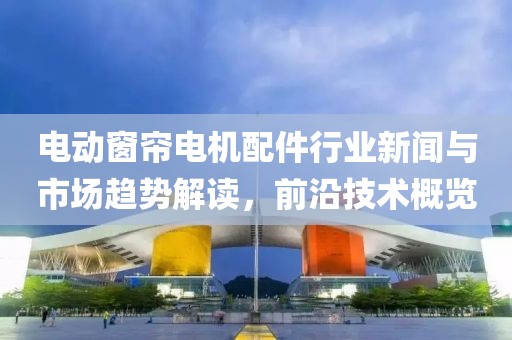 电动窗帘电机配件行业新闻与市场趋势解读，前沿技术概览