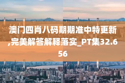 澳门四肖八码期期准中特更新,完美解答解释落实_PT集32.656