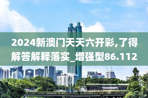 2024新澳门天天六开彩,了得解答解释落实_增强型86.112