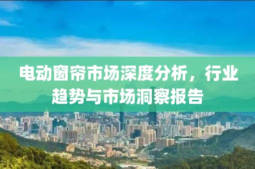 电动窗帘市场深度分析，行业趋势与市场洞察报告