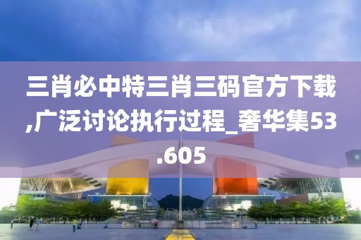 三肖必中特三肖三码官方下载,广泛讨论执行过程_奢华集53.605