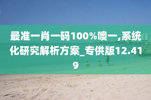 最准一肖一码100%噢一,系统化研究解析方案_专供版12.419