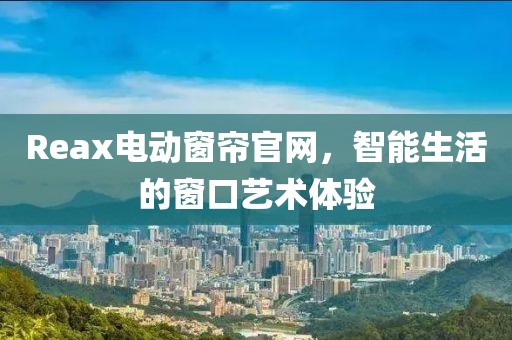 Reax电动窗帘官网，智能生活的窗口艺术体验
