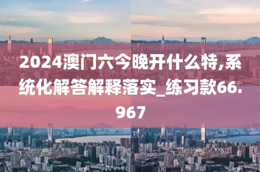 2024澳门六今晚开什么特,系统化解答解释落实_练习款66.967