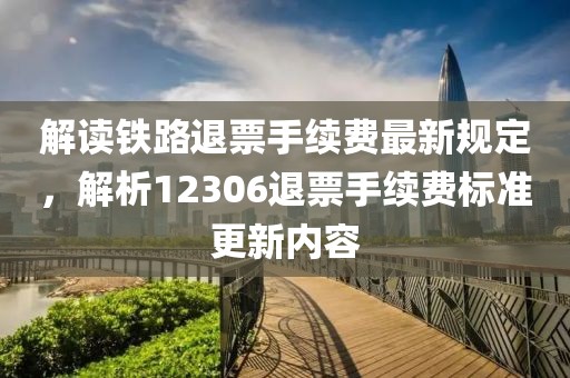 解读铁路退票手续费最新规定，解析12306退票手续费标准更新内容