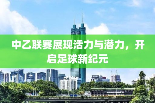 中乙联赛展现活力与潜力，开启足球新纪元