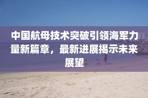 中国航母技术突破引领海军力量新篇章，最新进展揭示未来展望