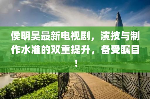 侯明昊最新电视剧，演技与制作水准的双重提升，备受瞩目！