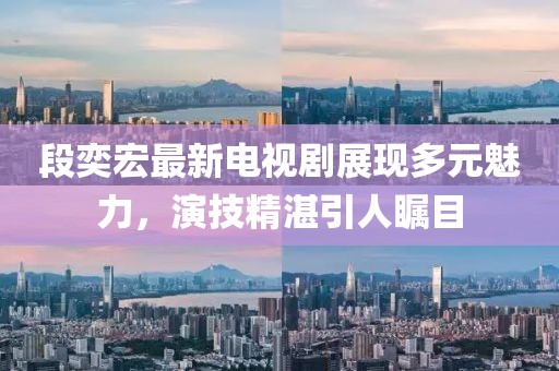 段奕宏最新电视剧展现多元魅力，演技精湛引人瞩目