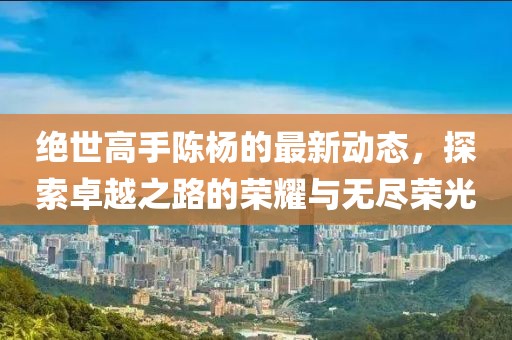 绝世高手陈杨的最新动态，探索卓越之路的荣耀与无尽荣光