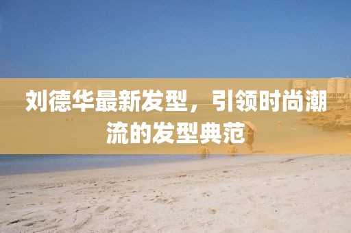 刘德华最新发型，引领时尚潮流的发型典范