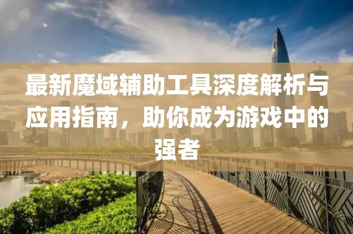 最新魔域辅助工具深度解析与应用指南，助你成为游戏中的强者