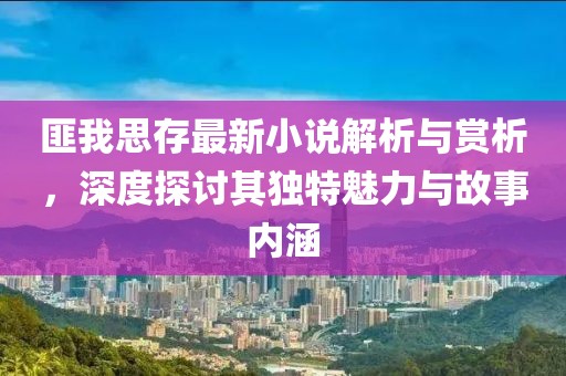匪我思存最新小说解析与赏析，深度探讨其独特魅力与故事内涵