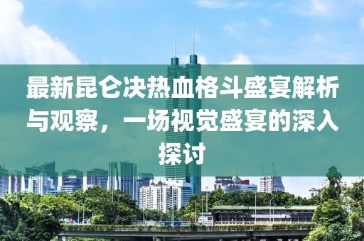 最新昆仑决热血格斗盛宴解析与观察，一场视觉盛宴的深入探讨