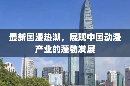 最新国漫热潮，展现中国动漫产业的蓬勃发展