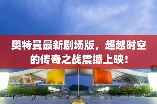 奥特曼最新剧场版，超越时空的传奇之战震撼上映！