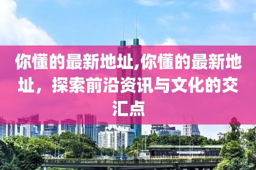 你懂的最新地址,你懂的最新地址，探索前沿资讯与文化的交汇点