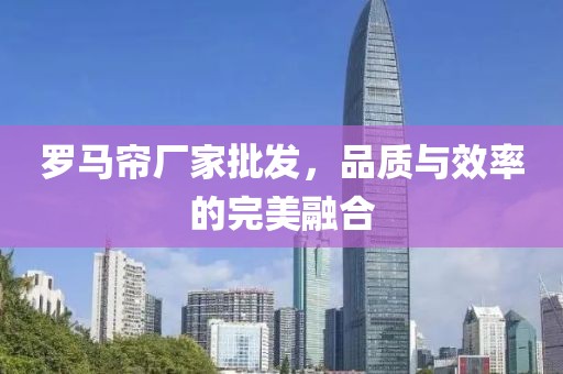 罗马帘厂家批发，品质与效率的完美融合