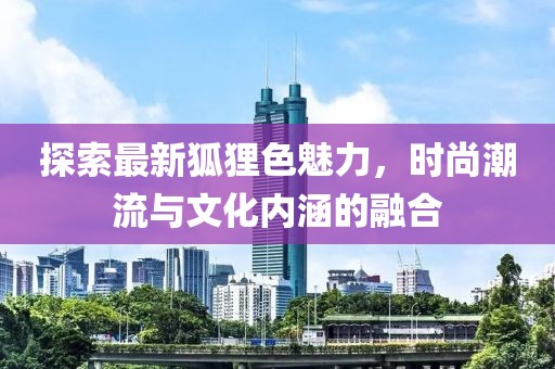 探索最新狐狸色魅力，时尚潮流与文化内涵的融合