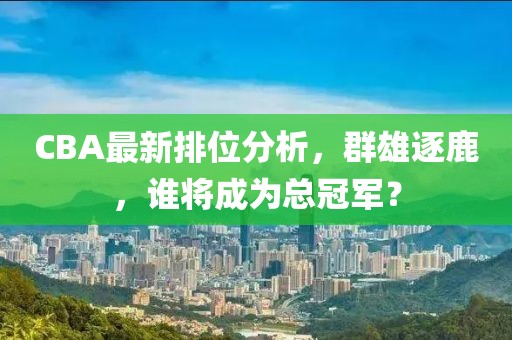 CBA最新排位分析，群雄逐鹿，谁将成为总冠军？