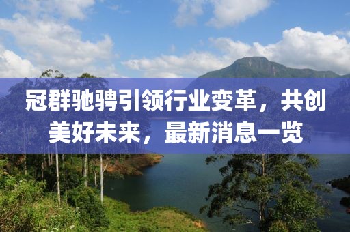 冠群驰骋引领行业变革，共创美好未来，最新消息一览