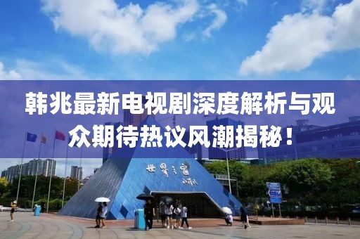 韩兆最新电视剧深度解析与观众期待热议风潮揭秘！