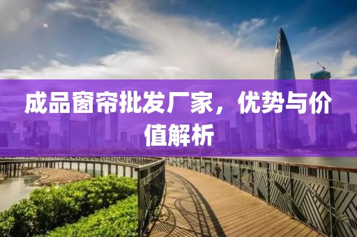 成品窗帘批发厂家，优势与价值解析