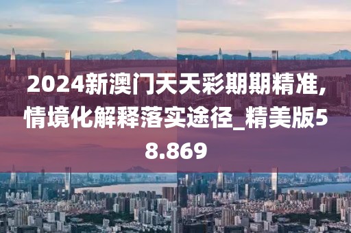 2024新澳门天天彩期期精准,情境化解释落实途径_精美版58.869