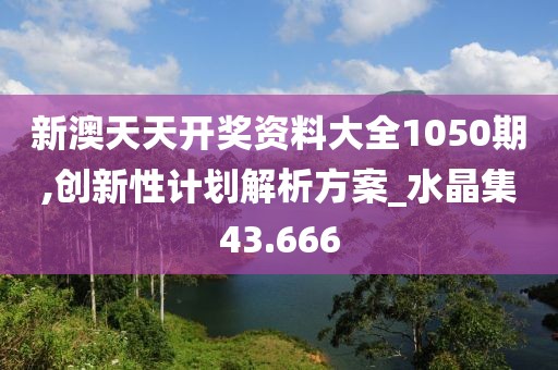 新澳天天开奖资料大全1050期,创新性计划解析方案_水晶集43.666