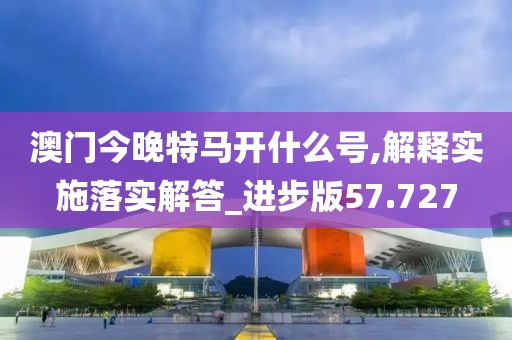 澳门今晚特马开什么号,解释实施落实解答_进步版57.727
