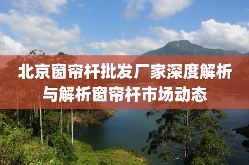 北京窗帘杆批发厂家深度解析与解析窗帘杆市场动态