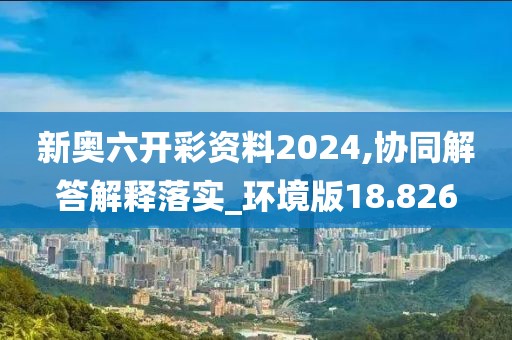 新奥六开彩资料2024,协同解答解释落实_环境版18.826