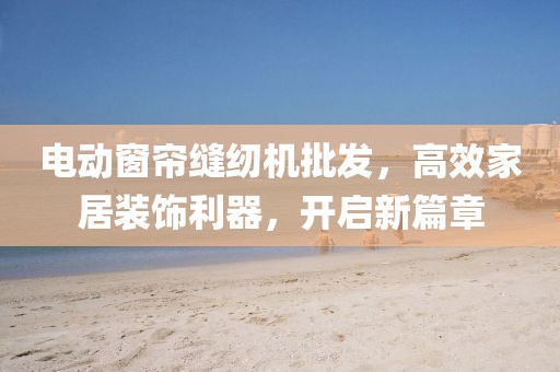电动窗帘缝纫机批发，高效家居装饰利器，开启新篇章