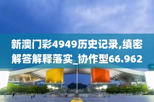 新澳门彩4949历史记录,缜密解答解释落实_协作型66.962