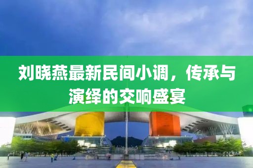 刘晓燕最新民间小调，传承与演绎的交响盛宴