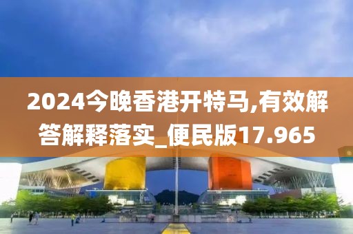 2024今晚香港开特马,有效解答解释落实_便民版17.965