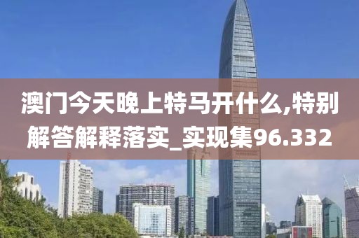 澳门今天晚上特马开什么,特别解答解释落实_实现集96.332