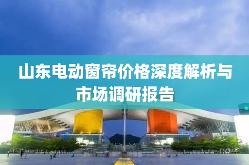 山东电动窗帘价格深度解析与市场调研报告