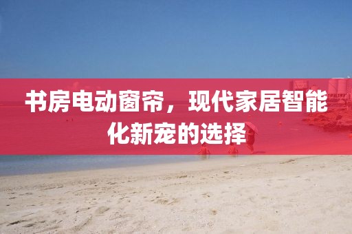 书房电动窗帘，现代家居智能化新宠的选择