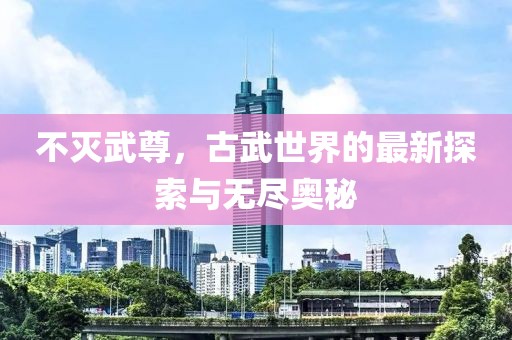 不灭武尊，古武世界的最新探索与无尽奥秘