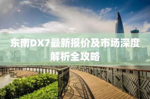 东南DX7最新报价及市场深度解析全攻略