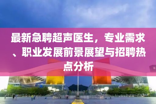 最新急聘超声医生，专业需求、职业发展前景展望与招聘热点分析