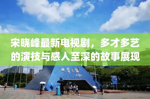 宋晓峰最新电视剧，多才多艺的演技与感人至深的故事展现