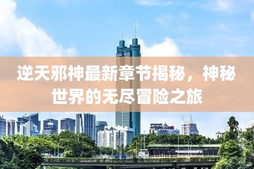 逆天邪神最新章节揭秘，神秘世界的无尽冒险之旅