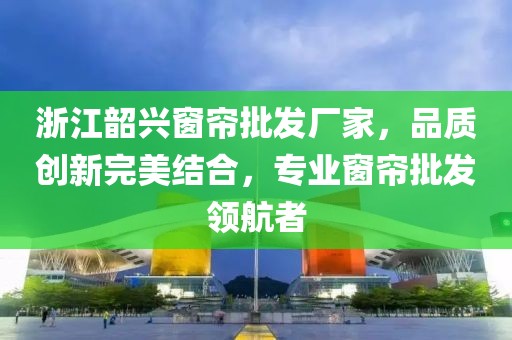 浙江韶兴窗帘批发厂家，品质创新完美结合，专业窗帘批发领航者