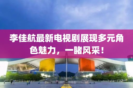 李佳航最新电视剧展现多元角色魅力，一睹风采！