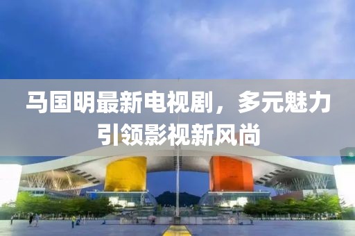 马国明最新电视剧，多元魅力引领影视新风尚
