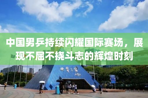 中国男乒持续闪耀国际赛场，展现不屈不挠斗志的辉煌时刻