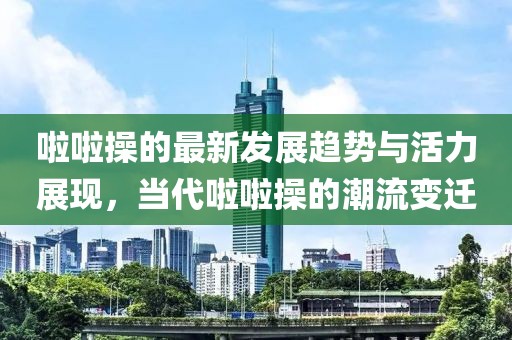 啦啦操的最新发展趋势与活力展现，当代啦啦操的潮流变迁